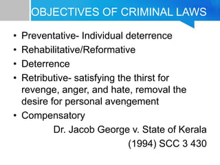 OBJECTIVES OF CRIMINAL LAWS
• Preventative- Individual deterrence
• Rehabilitative/Reformative
• Deterrence
• Retributive- satisfying the thirst for
revenge, anger, and hate, removal the
desire for personal avengement
• Compensatory
Dr. Jacob George v. State of Kerala
(1994) SCC 3 430
 