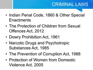 CRIMINAL LAWS
• Indian Penal Code, 1860 & Other Special
Enactments
• The Protection of Children from Sexual
Offences Act, 2012
• Dowry Prohibition Act, 1961
• Narcotic Drugs and Psychotropic
Substances Act, 1985
• The Prevention of Corruption Act, 1988
• Protection of Women from Domestic
Violence Act, 2005
 