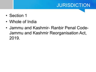 JURISDICTION
• Section 1
• Whole of India
• Jammu and Kashmir- Ranbir Penal Code-
Jammu and Kashmir Reorganisation Act,
2019.
 