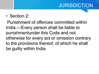 JURISDICTION
• Section 2:
Punishment of offences committed within
India.—Every person shall be liable to
punishmentunder this Code and not
otherwise for every act or omission contrary
to the provisions thereof, of which he shall
be guilty within India
 