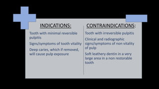 INDICATIONS:
Tooth with minimal reversible
pulpitis
Signs/symptoms of tooth vitality
Deep caries, which if removed,
will cause pulp exposure
CONTRAINDICATIONS:
Tooth with irreversible pulpitis
Clinical and radiographic
signs/symptoms of non vitality
of pulp
Soft leathery dentin in a very
large area in a non restorable
tooth
 