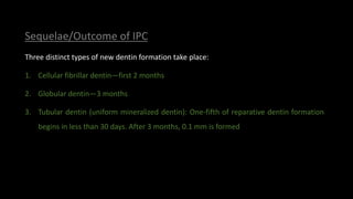 Sequelae/Outcome of IPC
Three distinct types of new dentin formation take place:
1. Cellular fibrillar dentin—first 2 months
2. Globular dentin—3 months
3. Tubular dentin (uniform mineralized dentin): One-fifth of reparative dentin formation
begins in less than 30 days. After 3 months, 0.1 mm is formed
 