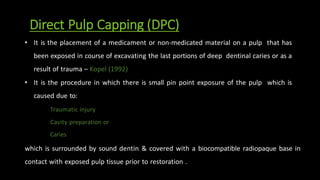 Direct Pulp Capping (DPC)
• It is the placement of a medicament or non-medicated material on a pulp that has
been exposed in course of excavating the last portions of deep dentinal caries or as a
result of trauma – Kopel (1992)
• It is the procedure in which there is small pin point exposure of the pulp which is
caused due to:
Traumatic injury
Cavity preparation or
Caries
which is surrounded by sound dentin & covered with a biocompatible radiopaque base in
contact with exposed pulp tissue prior to restoration .
 