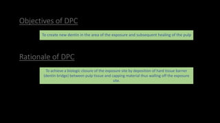 Objectives of DPC
To create new dentin in the area of the exposure and subsequent healing of the pulp
To achieve a biologic closure of the exposure site by deposition of hard tissue barrier
(dentin bridge) between pulp tissue and capping material thus walling off the exposure
site.
Rationale of DPC
 