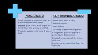 INDICATIONS:
Small mechanical exposure that are
surrounded with sound dentin
Exposed pulp should have slight red
hemorrhage that is easily controlled.
Traumatic exposures in a dry & clean
field.
CONTRAINDICATIONS:
Severe tooth aches at night
Spontaneous pain
Tooth mobility
Thickening of periodontal ligament
Radiographic evidence of pulp or
periradicular degeneration
Excess of hemorrhage at the time of
exposure
Purulent or serous exudate from the
exposure
 