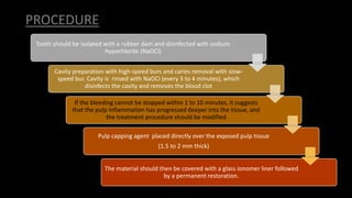 PROCEDURE
Tooth should be isolated with a rubber dam and disinfected with sodium
hypochlorite (NaOCl)
Cavity preparation with high-speed burs and caries removal with slow-
speed bur. Cavity is rinsed with NaOCl (every 3 to 4 minutes), which
disinfects the cavity and removes the blood clot
If the bleeding cannot be stopped within 1 to 10 minutes, it suggests
that the pulp inflammation has progressed deeper into the tissue, and
the treatment procedure should be modified
Pulp capping agent placed directly over the exposed pulp tissue
(1.5 to 2 mm thick)
The material should then be covered with a glass ionomer liner followed
by a permanent restoration.
 