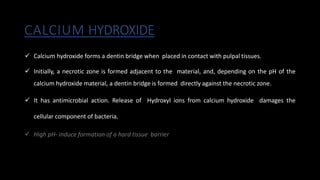 CALCIUM HYDROXIDE
 Calcium hydroxide forms a dentin bridge when placed in contact with pulpal tissues.
 Initially, a necrotic zone is formed adjacent to the material, and, depending on the pH of the
calcium hydroxide material, a dentin bridge is formed directly against the necrotic zone.
 It has antimicrobial action. Release of Hydroxyl ions from calcium hydroxide damages the
cellular component of bacteria.
 High pH- induce formation of a hard tissue barrier
 
