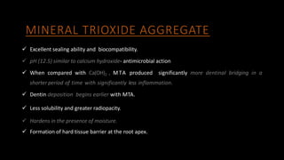 MINERAL TRIOXIDE AGGREGATE
 Excellent sealing ability and biocompatibility.
 pH (12.5) similar to calcium hydroxide- antimicrobial action
 When compared with Ca(OH)2 , MTA produced significantly more dentinal bridging in a
shorter period of time with significantly less inflammation.
 Dentin deposition begins earlier with MTA.
 Less solubility and greater radiopacity.
 Hardens in the presence of moisture.
 Formation of hard tissue barrier at the root apex.
 