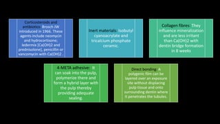 Corticosteroids and
antibiotics: Brosch JW
introduced in 1966. These
agents include neomycin
and hydrocortisone;
ledermix [Ca(OH)2 and
prednisolone], penicillin or
vancomycin with Ca(OH)2 .
Inert materials: Isobutyl
cyanoacrylate and
tricalcium phosphate
ceramic.
Collagen fibres: They
influence mineralization
and are less irritant
than Ca(OH)2 with
dentin bridge formation
in 8 weeks
4-META adhesive: It
can soak into the pulp,
polymerize there and
form a hybrid layer with
the pulp thereby
providing adequate
sealing.
Direct bonding: A
polygenic film can be
layered over an exposure
site without displacing
pulp tissue and onto
surrounding dentin where
it penetrates the tubules.
 