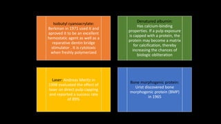 Isobutyl cyanoacrylate:
Berkman in 1971 used it and
aproved it to be an excellent
hemostatic agent as well as a
reparative dentin bridge
stimulator . It is cytotoxic
when freshly polymerized
Denatured albumin:
Has calcium-binding
properties. If a pulp exposure
is capped with a protein, the
protein may become a matrix
for calcification, thereby
increasing the chances of
biologic obliteration
Laser: Andreas Meritz in
1998 evaluated the effect of
laser on direct pulp capping
and reported a success rate
of 89%
Bone morphogenic protein:
Urist discovered bone
morphogenic protein (BMP)
in 1965
 