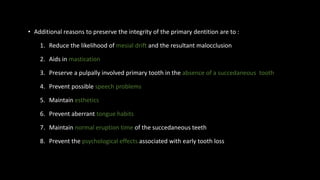 • Additional reasons to preserve the integrity of the primary dentition are to :
1. Reduce the likelihood of mesial drift and the resultant malocclusion
2. Aids in mastication
3. Preserve a pulpally involved primary tooth in the absence of a succedaneous tooth
4. Prevent possible speech problems
5. Maintain esthetics
6. Prevent aberrant tongue habits
7. Maintain normal eruption time of the succedaneous teeth
8. Prevent the psychological effects associated with early tooth loss
 
