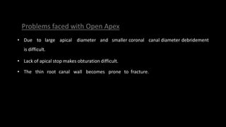 • Due to large apical diameter and smaller coronal canal diameter debridement
is difficult.
• Lack of apical stop makes obturation difficult.
• The thin root canal wall becomes prone to fracture.
Problems faced with Open Apex
 