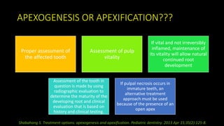APEXOGENESIS OR APEXIFICATION???
Proper assessment of
the affected tooth
Assessment of pulp
vitality
If vital and not irreversibly
inflamed, maintenance of
its vitality will allow natural
continued root
development
Assessment of the tooth in
question is made by using
radiographic evaluation to
determine the maturity of the
developing root and clinical
evaluation that is based on
history and clinical testing.
If pulpal necrosis occurs in
immature teeth, an
alternative treatment
approach must be used
because of the presence of an
open apex
Shabahang S. Treatment options: apexogenesis and apexification. Pediatric dentistry. 2013 Apr 15;35(2):125-8.
 
