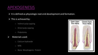 APEXOGENESIS
 It is defined as physiologic root end development and formation.
 This is achieved by:
o Indirect pulp capping
o Direct pulp capping
o Pulpotomy
 Materials used:
o Calcium hydroxide
o MTA
o Bone Morphogenic Protein
 