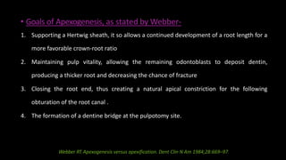 • Goals of Apexogenesis, as stated by Webber-
1. Supporting a Hertwig sheath, it so allows a continued development of a root length for a
more favorable crown-root ratio
2. Maintaining pulp vitality, allowing the remaining odontoblasts to deposit dentin,
producing a thicker root and decreasing the chance of fracture
3. Closing the root end, thus creating a natural apical constriction for the following
obturation of the root canal .
4. The formation of a dentine bridge at the pulpotomy site.
Webber RT.Apexogenesis versus apexification. Dent Clin N Am 1984;28:669–97.
 