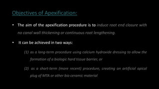 Objectives of Apexification:
• The aim of the apexification procedure is to induce root end closure with
no canal wall thickening or continuous root lengthening.
• It can be achieved in two ways:
(1) as a long-term procedure using calcium hydroxide dressing to allow the
formation of a biologic hard tissue barrier, or
(2) as a short-term (more recent) procedure, creating an artificial apical
plug of MTA or other bio ceramic material
 