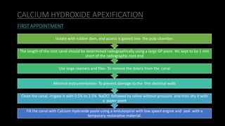 CALCIUM HYDROXIDE APEXIFICATION
Fill the canal with Calcium Hydroxide paste using a lentulospiral with low speed engine and seal with a
temporary restorative material.
Clean the canal, irrigate it with 0.5% to 2.5% NaOCl followed by saline without pressure and then dry it with
a paper point
Minimal instrumentation- To prevent damage to the thin dentinal walls
Use large reamers and files- To remove the debris from the canal
The length of the root canal should be determined radiographically using a large GP point. WL kept to be 1 mm
short of the radiographic root end
Isolate with rubber dam, and access is gained into the pulp chamber.
FIRSTAPPOINTMENT
 