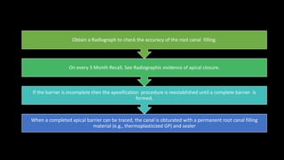 When a completed apical barrier can be traced, the canal is obturated with a permanent root canal filling
material (e.g., thermoplasticized GP) and sealer
If the barrier is incomplete then the apexification procedure is reestablished until a complete barrier is
formed.
On every 3 Month Recall, See Radiographic evidence of apical closure.
Obtain a Radiograph to check the accuracy of the root canal filling.
 