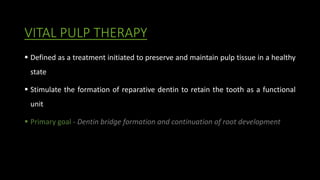 VITAL PULP THERAPY
 Defined as a treatment initiated to preserve and maintain pulp tissue in a healthy
state
 Stimulate the formation of reparative dentin to retain the tooth as a functional
unit
 Primary goal - Dentin bridge formation and continuation of root development
 