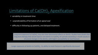 Limitations of Ca(OH)2 Apexification
• variability in treatment time
• unpredictability of formation of an apical seal
• difficulty in following up patients, and delayed treatment.
Long-term exposure to Ca(OH)2 may also have detrimental effects on dentin. Studies have shown that
long-term therapy that would expose root dentin to Ca(OH)2 for periods exceeding 1 month results in
structural changes in the dentin, with higher susceptibility to root fracture.
Longer exposures of dentin to Ca(OH)2 , its ability to resist fracture is significantly decreased
 