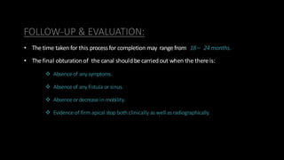 FOLLOW-UP & EVALUATION:
• The time taken for this processfor completion may range from 18– 24months.
• The final obturationof the canal shouldbe carried out when the there is:
 Absenceof any symptoms.
 Absenceof any fistula or sinus.
 Absenceor decrease in mobility.
 Evidence of firm apical stop both clinically as well asradiographically.
 