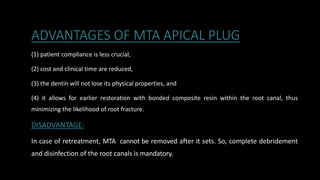 ADVANTAGES OF MTA APICAL PLUG
(1) patient compliance is less crucial,
(2) cost and clinical time are reduced,
(3) the dentin will not lose its physical properties, and
(4) it allows for earlier restoration with bonded composite resin within the root canal, thus
minimizing the likelihood of root fracture.
DISADVANTAGE:
In case of retreatment, MTA cannot be removed after it sets. So, complete debridement
and disinfection of the root canals is mandatory.
 