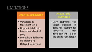 LIMITATIONS
CALCIUM HYDROXIDE
• Variability in
treatment time
• Unpredictability in
formation of apical
plug
• Difficulty in following
up of patients
• Delayed treatment
APICAL PLUG
TECHNIQUE
• Only addresses the
apical opening &
does not account for
complete root
development along
the entire root length
 