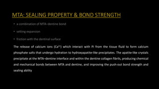 MTA: SEALING PROPERTY & BOND STRENGTH
• a combination of MTA–dentine bond
• setting expansion
• friction with the dentinal surface
The release of calcium ions (Ca2+) which interact with Pi from the tissue fluid to form calcium
phosphate salts that undergo hydration to hydroxyapatite-like precipitates. The apatite-like crystals
precipitate at the MTA–dentine interface and within the dentine collagen fibrils, producing chemical
and mechanical bonds between MTA and dentine, and improving the push-out bond strength and
sealing ability
 