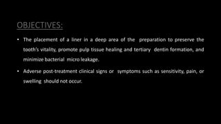 OBJECTIVES:
• The placement of a liner in a deep area of the preparation to preserve the
tooth’s vitality, promote pulp tissue healing and tertiary dentin formation, and
minimize bacterial micro leakage.
• Adverse post-treatment clinical signs or symptoms such as sensitivity, pain, or
swelling should not occur.
 