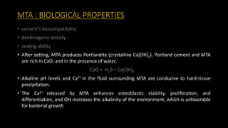 MTA : BIOLOGICAL PROPERTIES
• cement’s biocompatibility
• dentinogenic activity
• sealing ability
• After setting, MTA produces Portlandite (crystalline Ca[OH]2). Portland cement and MTA
are rich in CaO, and in the presence of water,
CaO + H20 = Ca(OH)2
• Alkaline pH levels and Ca2+ in the fluid surrounding MTA are conducive to hard-tissue
precipitation.
• The Ca2+ released by MTA enhances osteoblastic viability, proliferation, and
differentiation, and OH increases the alkalinity of the environment, which is unfavorable
for bacterial growth
 