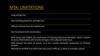 MTA: LIMITATIONS
Long setting time
Poor handling properties and high cost.
Difficult retrieval from the treated area,
Post treatment tooth discoloration,
MTA shares with Ca(OH)2 the mechanism of inducing hard-tissue formation, which is known
to cause inflammatory and necrotic changes in the subjacent pulp tissue.
MTA releases low levels of arsenic, as it has a similar elemental composition to Portland
cement.
Retrieval of set MTA from within the root canal is difficult, as there is no known solvent.
 