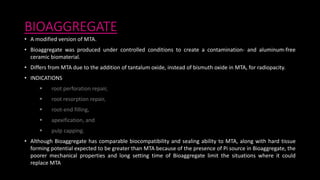 BIOAGGREGATE
• A modified version of MTA.
• Bioaggregate was produced under controlled conditions to create a contamination- and aluminum-free
ceramic biomaterial.
• Differs from MTA due to the addition of tantalum oxide, instead of bismuth oxide in MTA, for radiopacity.
• INDICATIONS
 root perforation repair,
 root resorption repair,
 root-end filling,
 apexification, and
 pulp capping.
• Although Bioaggregate has comparable biocompatibility and sealing ability to MTA, along with hard tissue
forming potential expected to be greater than MTA because of the presence of Pi source in Bioaggregate, the
poorer mechanical properties and long setting time of Bioaggregate limit the situations where it could
replace MTA
 