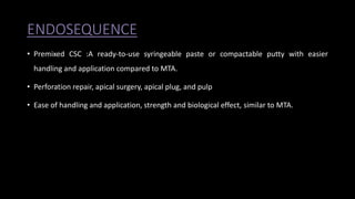 ENDOSEQUENCE
• Premixed CSC :A ready-to-use syringeable paste or compactable putty with easier
handling and application compared to MTA.
• Perforation repair, apical surgery, apical plug, and pulp
• Ease of handling and application, strength and biological effect, similar to MTA.
 