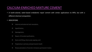 CALCIUM-ENRICHED MIXTURE CEMENT
• A tooth-colored, water-based endodontic repair cement with similar applications to MTA, but with a
different chemical composition.
• INDICATIONS
 Internal and external root resorption,
 Apexification,
 Apexogenesis,
 Repair of furcation perforation,
 Root-end filling, direct pulp capping, and
 Pulpotomy in primary and permanent teeth
 Revascularization of necrotic immature permanent molars.
 