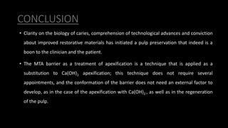 CONCLUSION
• Clarity on the biology of caries, comprehension of technological advances and conviction
about improved restorative materials has initiated a pulp preservation that indeed is a
boon to the clinician and the patient.
• The MTA barrier as a treatment of apexification is a technique that is applied as a
substitution to Ca(OH)2 apexification; this technique does not require several
appointments, and the conformation of the barrier does not need an external factor to
develop, as in the case of the apexification with Ca(OH)2 , as well as in the regeneration
of the pulp.
 