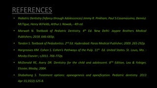 REFERENCES
• Pediatric Dentistry (Infancy through Adolescences) Jimmy R. Pinkham, Paul S.Casamassimo, DennisJ.
McTigue, Henry W.Fields, Arthur J. Nowak,.- 4th ed.
• Marwah N. Textbook of Pediatric Dentistry. 4th Ed. New Delhi: Jaypee Brothers Medical
Publishers; 2018. 646-683p.
• Tandon S. Textbook of Pedodontics. 2nd Ed. Hyderabad: Paras Medical Publisher; 2009. 265-292p.
• Hargreaves KM. Cohen S. Cohen’s Pathways of the Pulp. 11th Ed. United States. St. Louis, Mo. :
Mosby Elsevier ; c2011. 766-772p.
• McDonald RE, Avery DR. Dentistry for the child and adolescent. 8TH Edition, Lea & Febiger,
Elsivier, Mosby; 2004.
• Shabahang S. Treatment options: apexogenesis and apexification. Pediatric dentistry. 2013
Apr 15;35(2):125-8.
 