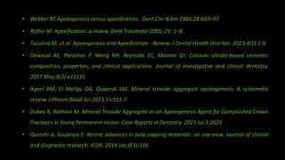 • Webber RT.Apexogenesis versus apexification. Dent Clin N Am 1984;28:669–97.
• Rafter M. Apexification: a review. Dent Traumatol 2005; 21: 1–8.
• Tuculina M, et al. Apexogenesis and Apexification - Review. J Dental Health Oral Res. 2023;4(1):1-9
• Dawood AE, Parashos P, Wong RH, Reynolds EC, Manton DJ. Calcium silicate‐based cements:
composition, properties, and clinical applications. Journal of investigative and clinical dentistry.
2017 May;8(2):e12195.
• Ageel BM, El Meligy OA, Quqandi SM. Mineral trioxide aggregate apexogenesis: A systematic
review. J Pharm Bioall Sci 2023;15:S11-7
• Dubey B, Rathore M. Mineral Trioxide Aggregate as an Apexogenesis Agent for Complicated Crown
Fractures in Young Permanent Incisor. Case Reports in Dentistry. 2023 Jul 3;2023.
• Qureshi A, Soujanya E. Recent advances in pulp capping materials: an overview. Journal of clinical
and diagnostic research: JCDR. 2014 Jan;8(1):316.
 