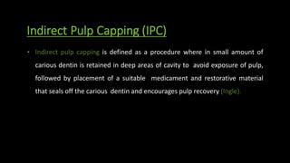 Indirect Pulp Capping (IPC)
• Indirect pulp capping is defined as a procedure where in small amount of
carious dentin is retained in deep areas of cavity to avoid exposure of pulp,
followed by placement of a suitable medicament and restorative material
that seals off the carious dentin and encourages pulp recovery (Ingle).
 