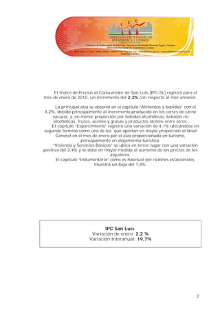 El Índice de Precios al Consumidor de San Luis (IPC-SL) registró para el
mes de enero de 2010, un incremento del 2,2% con respecto al mes anterior,

      La principal alza se observó en el capítulo “Alimentos y bebidas” con el
4,2%, debido principalmente al incremento producido en los cortes de carne
     vacuna, y, en menor proporción por bebidas alcohólicas, bebidas no
     alcohólicas, frutas, aceites y grasas y productos lácteos entre otros.
    El capítulo “Esparcimiento” registró una variación de 4,1% ubicándose en
segundo término como uno de los que aportan en mayor proporción al Nivel
       General en el mes de enero por el alza proporcionada en turismo,
                    principalmente en alojamiento turístico.
     “Vivienda y Servicios Básicos” se ubica en tercer lugar con una variación
positiva del 2,4% y se debe en mayor medida al aumento de los precios de los
                                   alquileres.
       El capítulo “Indumentaria” como es habitual por razones estacionales,
                           muestra un baja del 1,4%.




                              IPC San Luis:
                        Variación de enero: 2,2 %
                       Variación Interanual: 19,7%




                                                                            2
 