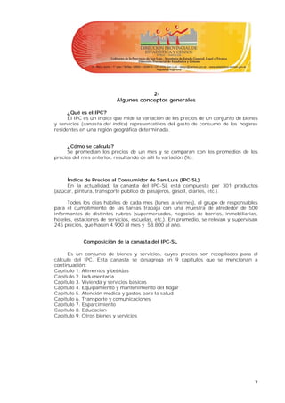 2-
                          Algunos conceptos generales

      ¿Qué es el IPC?
      El IPC es un índice que mide la variación de los precios de un conjunto de bienes
y servicios (canasta del índice) representativos del gasto de consumo de los hogares
residentes en una región geográfica determinada.


      ¿Cómo se calcula?
      Se promedian los precios de un mes y se comparan con los promedios de los
precios del mes anterior, resultando de allí la variación (%).



     Índice de Precios al Consumidor de San Luis (IPC-SL)
     En la actualidad, la canasta del IPC-SL está compuesta por 301 productos
(azúcar, pintura, transporte público de pasajeros, gasoil, diarios, etc.).

      Todos los días hábiles de cada mes (lunes a viernes), el grupo de responsables
para el cumplimiento de las tareas trabaja con una muestra de alrededor de 500
informantes de distintos rubros (supermercados, negocios de barrios, inmobiliarias,
hoteles, estaciones de servicios, escuelas, etc.). En promedio, se relevan y supervisan
245 precios, que hacen 4.900 al mes y 58.800 al año.


            Composición de la canasta del IPC-SL

     Es un conjunto de bienes y servicios, cuyos precios son recopilados para el
cálculo del IPC. Esta canasta se desagrega en 9 capítulos que se mencionan a
continuación:
Capítulo 1. Alimentos y bebidas
Capítulo 2. Indumentaria
Capítulo 3. Vivienda y servicios básicos
Capítulo 4. Equipamiento y mantenimiento del hogar
Capítulo 5. Atención médica y gastos para la salud
Capítulo 6. Transporte y comunicaciones
Capítulo 7. Esparcimiento
Capítulo 8. Educación
Capítulo 9. Otros bienes y servicios




                                                                                     7
 
