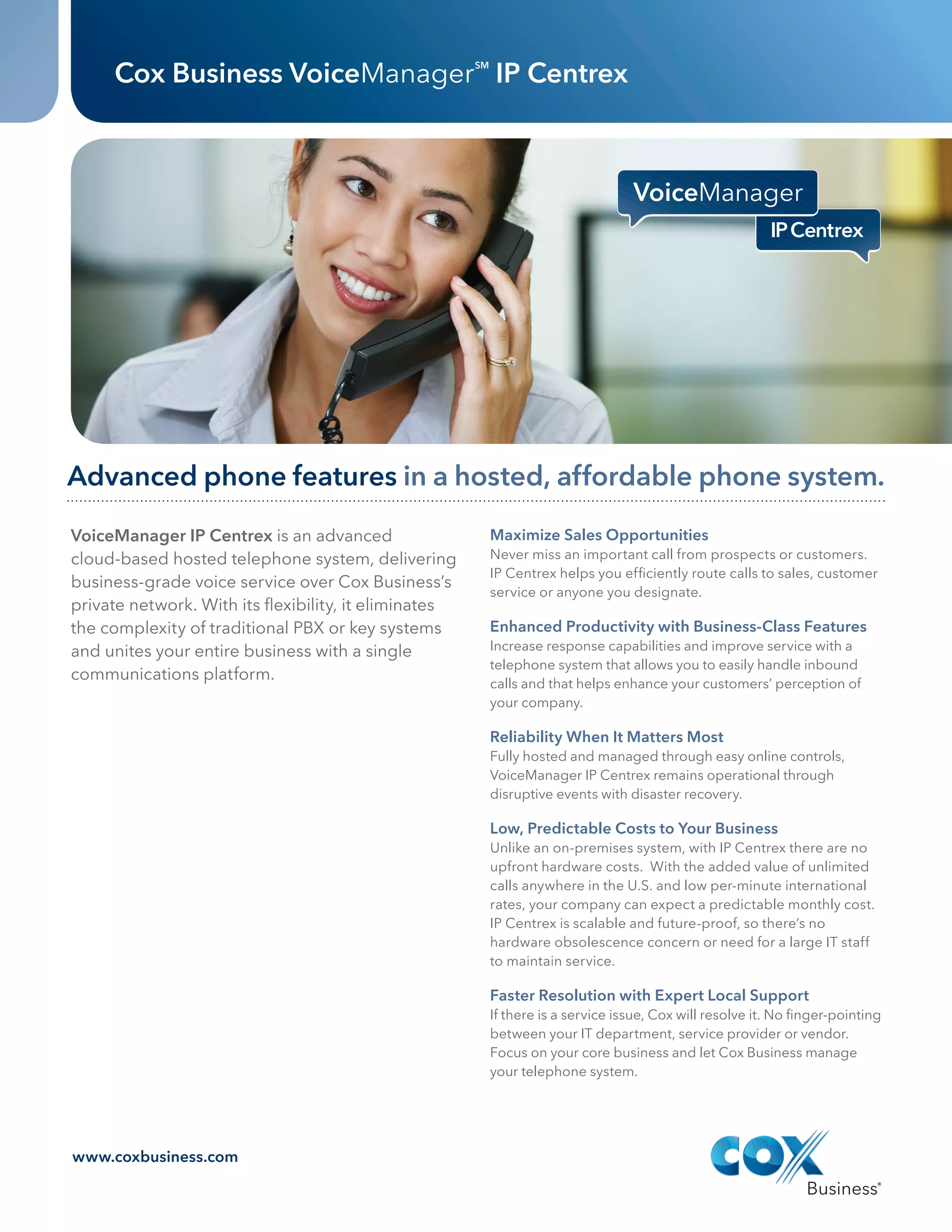 Cox Business VoiceManager IP Centrex                SM




         Advanced phone features in a hosted, affordable phone system.
          VoiceManager IP Centrex is an advanced                            Maximize Sales Opportunities
          cloud‑based hosted telephone system, delivering                   Never miss an important call from prospects or customers.
                                                                            IP Centrex helps you efficiently route calls to sales, customer
          business-grade voice service over Cox Business’s
                                                                            service or anyone you designate.
          private network. With its flexibility, it eliminates
          the complexity of traditional PBX or key systems                  Enhanced Productivity with Business-Class Features
          and unites your entire business with a single                     Increase response capabilities and improve service with a
                                                                            telephone system that allows you to easily handle inbound
          communications platform.
                                                                            calls and that helps enhance your customers’ perception of
                                                                            your company.

                                                                            Reliability When It Matters Most
                                                                            Fully hosted and managed through easy online controls,
                                                                            VoiceManager IP Centrex remains operational through
                                                                            disruptive events with disaster recovery.

                                                                            Low, Predictable Costs to Your Business
                                                                            Unlike an on-premises system, with IP Centrex there are no
                                                                            upfront hardware costs. With the added value of unlimited
                                                                            calls anywhere in the U.S. and low per-minute international
                                                                            rates, your company can expect a predictable monthly cost.
                                                                            IP Centrex is scalable and future-proof, so there’s no
                                                                            hardware obsolescence concern or need for a large IT staff
                                                                            to maintain service.

                                                                            Faster Resolution with Expert Local Support
                                                                            If there is a service issue, Cox will resolve it. No finger-pointing
                                                                            between your IT department, service provider or vendor.
                                                                            Focus on your core business and let Cox Business manage
                                                                            your telephone system.




          www.coxbusiness.com




CBS120030_DataSheet_IPCentrex 1                                                                                                              10/15/12 8:09 PM




                            DATA SHEET_   JOB #	CBS120030	         DATE	10.15.12                                    InitIals   date

                                          CLIENT	COX BUSINESS
                             IP CENTREX                                                   CD	 Anthony L.
                                          NAME VM IP Centrex Launch
                                                                                          AD/DS	 Andrew H.
                                          TRIM	   8.5" x 11"
                                                                                          CW	

                                  6
                                          BLEED	.125"
                                          FOLDED	N/A                                      AM	 Rachel M.
                                          FILE CREATED AT:	 100%
                                                                                          PM	 Jenn Fox
                                          COLOR	CMYK
                                                                                          STAGE: FINAL
                                          c   M   Y   K
 