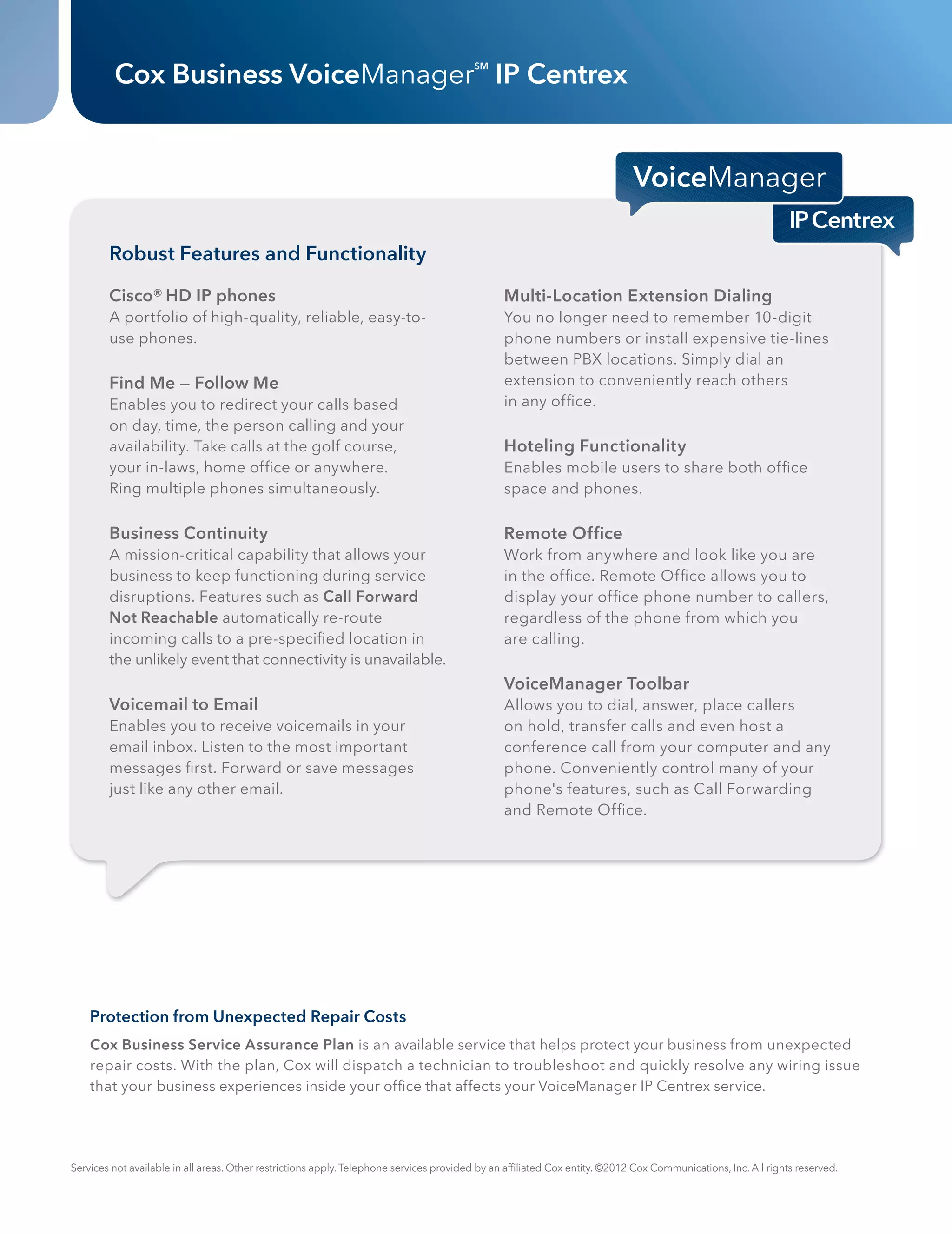 Cox Business VoiceManager IP Centrex                                            SM




                  Robust Features and Functionality

                  Cisco® HD IP phones                                                                    Multi-Location Extension Dialing
                  A portfolio of high-quality, reliable, easy-to-                                        You no longer need to remember 10-digit
                  use phones.                                                                            phone numbers or install expensive tie-lines
                                                                                                         between PBX locations. Simply dial an
                  Find Me — Follow Me                                                                    extension to conveniently reach others
                  Enables you to redirect your calls based                                               in any ofﬁce.
                  on day, time, the person calling and your
                  availability. Take calls at the golf course,                                           Hoteling Functionality
                  your in-laws, home ofﬁce or anywhere.                                                  Enables mobile users to share both ofﬁce
                  Ring multiple phones simultaneously.                                                   space and phones.

                  Business Continuity                                                                    Remote Ofﬁce
                  A mission-critical capability that allows your                                         Work from anywhere and look like you are
                  business to keep functioning during service                                            in the ofﬁce. Remote Ofﬁce allows you to
                  disruptions. Features such as Call Forward                                             display your ofﬁce phone number to callers,
                  Not Reachable automatically re-route                                                   regardless of the phone from which you
                  incoming calls to a pre-speciﬁed location in                                           are calling.
                  the unlikely event that connectivity is unavailable.
                                                                                                         VoiceManager Toolbar
                  Voicemail to Email                                                                     Allows you to dial, answer, place callers
                  Enables you to receive voicemails in your                                              on hold, transfer calls and even host a
                  email inbox. Listen to the most important                                              conference call from your computer and any
                  messages ﬁrst. Forward or save messages                                                phone. Conveniently control many of your
                  just like any other email.                                                             phone's features, such as Call Forwarding
                                                                                                         and Remote Ofﬁce.




              Protection from Unexpected Repair Costs
              Cox Business Service Assurance Plan is an available service that helps protect your business from unexpected
              repair costs. With the plan, Cox will dispatch a technician to troubleshoot and quickly resolve any wiring issue
              that your business experiences inside your ofﬁce that affects your VoiceManager IP Centrex service.




          Services not available in all areas. Other restrictions apply. Telephone services provided by an afﬁliated Cox entity. ©2012 Cox Communications, Inc. All rights reserved.




CBS120030_DataSheet_IPCentrex 2                                                                                                                                                        10/15/12 8:09 PM
 