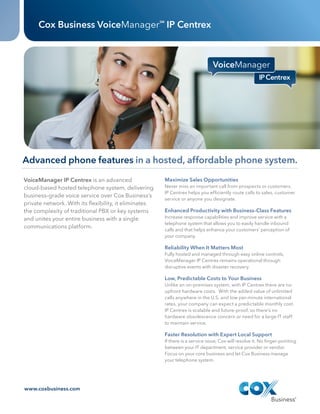 Cox Business VoiceManager IP Centrex                SM




         Advanced phone features in a hosted, affordable phone system.
          VoiceManager IP Centrex is an advanced                            Maximize Sales Opportunities
          cloud‑based hosted telephone system, delivering                   Never miss an important call from prospects or customers.
                                                                            IP Centrex helps you efficiently route calls to sales, customer
          business-grade voice service over Cox Business’s
                                                                            service or anyone you designate.
          private network. With its flexibility, it eliminates
          the complexity of traditional PBX or key systems                  Enhanced Productivity with Business-Class Features
          and unites your entire business with a single                     Increase response capabilities and improve service with a
                                                                            telephone system that allows you to easily handle inbound
          communications platform.
                                                                            calls and that helps enhance your customers’ perception of
                                                                            your company.

                                                                            Reliability When It Matters Most
                                                                            Fully hosted and managed through easy online controls,
                                                                            VoiceManager IP Centrex remains operational through
                                                                            disruptive events with disaster recovery.

                                                                            Low, Predictable Costs to Your Business
                                                                            Unlike an on-premises system, with IP Centrex there are no
                                                                            upfront hardware costs. With the added value of unlimited
                                                                            calls anywhere in the U.S. and low per-minute international
                                                                            rates, your company can expect a predictable monthly cost.
                                                                            IP Centrex is scalable and future-proof, so there’s no
                                                                            hardware obsolescence concern or need for a large IT staff
                                                                            to maintain service.

                                                                            Faster Resolution with Expert Local Support
                                                                            If there is a service issue, Cox will resolve it. No finger-pointing
                                                                            between your IT department, service provider or vendor.
                                                                            Focus on your core business and let Cox Business manage
                                                                            your telephone system.




          www.coxbusiness.com




CBS120030_DataSheet_IPCentrex 1                                                                                                              10/15/12 8:09 PM




                            DATA SHEET_   JOB #	CBS120030	         DATE	10.15.12                                    InitIals   date

                                          CLIENT	COX BUSINESS
                             IP CENTREX                                                   CD	 Anthony L.
                                          NAME VM IP Centrex Launch
                                                                                          AD/DS	 Andrew H.
                                          TRIM	   8.5" x 11"
                                                                                          CW	

                                  6
                                          BLEED	.125"
                                          FOLDED	N/A                                      AM	 Rachel M.
                                          FILE CREATED AT:	 100%
                                                                                          PM	 Jenn Fox
                                          COLOR	CMYK
                                                                                          STAGE: FINAL
                                          c   M   Y   K
 