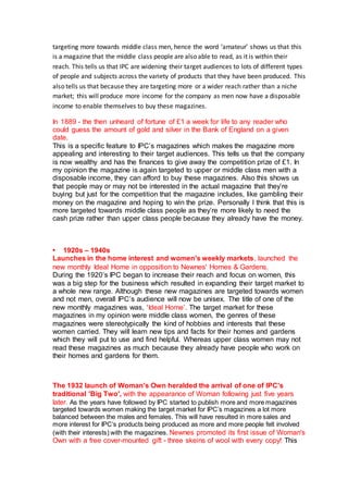 targeting more towards middle class men, hence the word ‘amateur’ shows us that this
is a magazine that the middle class people are also able to read, as it is within their
reach. This tells us that IPC are widening their target audiences to lots of different types
of people and subjects across the variety of products that they have been produced. This
also tells us that because they are targeting more or a wider reach rather than a niche
market; this will produce more income for the company as men now have a disposable
income to enable themselves to buy these magazines.
In 1889 - the then unheard of fortune of £1 a week for life to any reader who
could guess the amount of gold and silver in the Bank of England on a given
date.
This is a specific feature to IPC’s magazines which makes the magazine more
appealing and interesting to their target audiences. This tells us that the company
is now wealthy and has the finances to give away the competition prize of £1. In
my opinion the magazine is again targeted to upper or middle class men with a
disposable income, they can afford to buy these magazines. Also this shows us
that people may or may not be interested in the actual magazine that they’re
buying but just for the competition that the magazine includes, like gambling their
money on the magazine and hoping to win the prize. Personally I think that this is
more targeted towards middle class people as they’re more likely to need the
cash prize rather than upper class people because they already have the money.
• 1920s – 1940s
Launches in the home interest and women's weekly markets, launched the
new monthly Ideal Home in opposition to Newnes' Homes & Gardens.
During the 1920’s IPC began to increase their reach and focus on women, this
was a big step for the business which resulted in expanding their target market to
a whole new range. Although these new magazines are targeted towards women
and not men, overall IPC’s audience will now be unisex. The title of one of the
new monthly magazines was, ‘Ideal Home’. The target market for these
magazines in my opinion were middle class women, the genres of these
magazines were stereotypically the kind of hobbies and interests that these
women carried. They will learn new tips and facts for their homes and gardens
which they will put to use and find helpful. Whereas upper class women may not
read these magazines as much because they already have people who work on
their homes and gardens for them.
The 1932 launch of Woman's Own heralded the arrival of one of IPC's
traditional 'Big Two', with the appearance of Woman following just five years
later. As the years have followed by IPC started to publish more and more magazines
targeted towards women making the target market for IPC’s magazines a lot more
balanced between the males and females. This will have resulted in more sales and
more interest for IPC’s products being produced as more and more people felt involved
(with their interests) with the magazines. Newnes promoted its first issue of Woman's
Own with a free cover-mounted gift - three skeins of wool with every copy! This
 