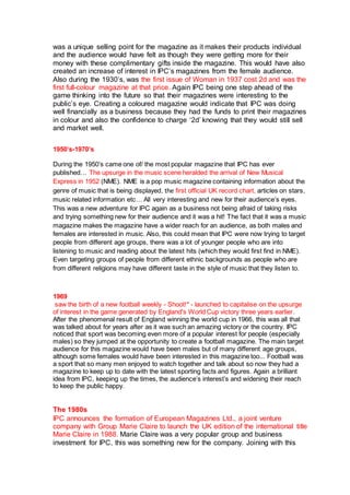 was a unique selling point for the magazine as it makes their products individual
and the audience would have felt as though they were getting more for their
money with these complimentary gifts inside the magazine. This would have also
created an increase of interest in IPC’s magazines from the female audience.
Also during the 1930’s, was the first issue of Woman in 1937 cost 2d and was the
first full-colour magazine at that price. Again IPC being one step ahead of the
game thinking into the future so that their magazines were interesting to the
public’s eye. Creating a coloured magazine would indicate that IPC was doing
well financially as a business because they had the funds to print their magazines
in colour and also the confidence to charge ‘2d’ knowing that they would still sell
and market well.
1950’s-1970’s
During the 1950’s came one of/ the most popular magazine that IPC has ever
published… The upsurge in the music scene heralded the arrival of New Musical
Express in 1952 (NME). NME is a pop music magazine containing information about the
genre of music that is being displayed, the first official UK record chart, articles on stars,
music related information etc… All very interesting and new for their audience’s eyes.
This was a new adventure for IPC again as a business not being afraid of taking risks
and trying something new for their audience and it was a hit! The fact that it was a music
magazine makes the magazine have a wider reach for an audience, as both males and
females are interested in music. Also, this could mean that IPC were now trying to target
people from different age groups, there was a lot of younger people who are into
listening to music and reading about the latest hits (which they would first find in NME).
Even targeting groups of people from different ethnic backgrounds as people who are
from different religions may have different taste in the style of music that they listen to.
1969
saw the birth of a new football weekly - Shoot!* - launched to capitalise on the upsurge
of interest in the game generated by England's World Cup victory three years earlier.
After the phenomenal result of England winning the world cup in 1966, this was all that
was talked about for years after as it was such an amazing victory or the country. IPC
noticed that sport was becoming even more of a popular interest for people (especially
males) so they jumped at the opportunity to create a football magazine. The main target
audience for this magazine would have been males but of many different age groups,
although some females would have been interested in this magazine too... Football was
a sport that so many men enjoyed to watch together and talk about so now they had a
magazine to keep up to date with the latest sporting facts and figures. Again a brilliant
idea from IPC, keeping up the times, the audience’s interest’s and widening their reach
to keep the public happy.
The 1980s
IPC announces the formation of European Magazines Ltd., a joint venture
company with Group Marie Claire to launch the UK edition of the international title
Marie Claire in 1988. Marie Claire was a very popular group and business
investment for IPC, this was something new for the company. Joining with this
 