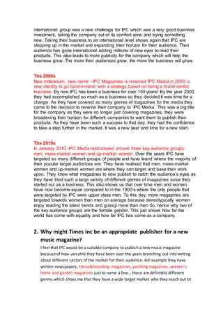 international group was a new challenge for IPC which was a very good business
investment, taking the company out of its comfort zone and trying something
new. Taking their business to an international level shows again that IPC are
stepping up in the market and expanding their horizon for their audience. Their
audience has gone international adding millions of new eyes to read their
products. This also leads to more publicity for the company which will help the
business grow. The more their audiences grow, the more the business will grow.
The 2000s
New millennium, new name - IPC Magazines is renamed IPC Media in 2000, a
new identity to go hand-in-hand with a strategy based on being a brand-centric
business. By now IPC has been a business for over 150 years! By the year 2000
they had accomplished so much as a business so they decided It was time for a
change. As they have covered so many genres of magazines for the media they
came to the decision to rename their company to ‘IPC Media’. This was a big title
for the company as they were no longer just covering magazines, they were
broadening their horizon for different companies to want them to publish their
products. As they have been such a success to that day, they had the confidence
to take a step further in the market. It was a new year and time for a new start.
The 2010s
In January 2010, IPC Media restructured around three key audience groups:
men, mass-market women and up-market women. Over the years IPC have
targeted so many different groups of people and have learnt where the majority of
their popular target audiences are. They have realised that men, mass-market
women and up-market women are where they can target and base their work
upon. They know what magazines to now publish to catch the audience’s eyes as
they have tried such a large variety of different genres of magazines since they
started out as a business. This also shows us that over time men and women
have now become equal compared to in the 1900’s where the only people that
were targeted by IPC were upper class men. To this day, more magazines are
targeted towards women than men on average because stereotypically women
enjoy reading the latest trends and gossip more than men do, hence why two of
the key audience groups are the female gender. This just shows how far the
world has come with equality and how far IPC has come as a company.
2. Why might Times Inc be an appropriate publisher for a new
music magazine?
I feel that IPC would be a suitable company to publish a new music magazine
because of how versatile they have been over the years branching out into writing
about different sectors of the market for their audience. For example they have
written newspapers, Horse&hounding magazines, yachting magazines, women’s
home and garden magazines just to name a few… these are definitely different
genres which shoes me that they have a wide target market who they reach out to
 