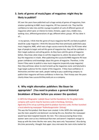 3. Sorts of genres of music/types of magazines might they be
likely to publish?
IPC over the years have published such a huge variety of genres of magazines, from
amateur gardening to NME music magazine, IPC has covered a lot. They had the
confidence to take risks and the courage to publish all sorts of different genres of
magazines which were an interest to males, females, upper class, middle class,
working class, different generations of age, different ethnic groups. IPC has done it
all…
In my opinion, I think that the genre of music magazine that IPC are likely to publish
would be a pop magazine. I think this because they have previously published a pop
music magazine, NME, which was a huge success even to this day! So IPC know what
type of people to target and sell this genre of magazine too, they will be confident in
their target audience and selling points. As they have sold this genre of magazine
before, they know what shops to sell the magazines to, where the places that will
buy the magazines in in bulk. After publishing the successful NME magazine IPC have
grown confidence and knowledge about this genre of magazine. Therefore, in the
future if they were to publish a new music magazine (especially a pop magazine)
then they will know where to start to build up the magazines name and help build a
huge target audience for the creator of the magazine. If they have confidence in
themselves and their own work, people looking to pay a publishing company to
publish their magazine will have confidence in them too. Their history over the years
clearly shows how successful they really are as a company.
4. Why might alternative publishers like Bauer be
appropriate? (You need to produce a general historical
breakdown of Bauer before you answer the question)
In 1875 the lithographer Lodolph Bauer laid the foundations for the global media
company with a print shop for business cards in Hamburg, Germany.
Aged only 23 he set up a printing plant to produce business cards. He then launched
a local advertising newspaper ‘Rothenburgersorter Zeitung’.
This was the first product that Bauer ever created. In the 1870’s the male gender
was the more powerful and dominant sex during this era, therefore the newspaper
would have been targeted towards the men. This is because during those times
women were seen as less intellectual than men and weren’t important enough to
keep up with the times like the men were, they were only ‘housewives’. Also during
this time personally, I thought that upper class men were the main niche market for
 