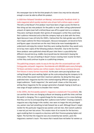 this newspaper due to the fact that people of a lower class may not be educated
enough or even be able to afford this product.
In 1926 then followed ‘Extrablatt am Montag’ and eventually ‘Rundfunk-Kritik’ (a
radio magazine) which quickly reached sales of over half a million copies a week!
This tells us that Bauer’s first product must have been a huge success for them to
then bring out two new products for the public to read. After selling a phenomenal
amount of copies (over half a million) Bauer was off to a good start as a company.
They were starting to broaden their genres of newspapers so that they could keep
their audience interested and so that the company kept up to date with the times.
Again because it was still only the 1920’s, I believe that the male gender was still the
main target audience for these newspapers. Because newspapers are based on facts
and figures upper classed men are the most likely to be more knowledgeable to
understand and enjoy the content that they were reading therefore they would carry
on to buy more copies of the following products thereafter. Due to the fact that
these products were published almost 40 years later there is a possibility that
different classed men (e.g. middle class) would now be interested in buying the
newspapers. This was all working in Bauer’s favour creating more income for them
so that they could continue to grow as a publishing company.
The publishing company works its way to the top after the second world war with
listing guides and youth magazines. Rasslebande sells 300,000 copies every fortnight,
TV Horen und Sehen reaches one million readers. Quick, Revue and bravo became
firm fixtures in every German household. As the years were passing by Bauer was
sailing through the years working higher up the scale and pushing the company to its
limits so that they would reach their maximum potential. By doing that they again
published more magazines but this time started targeting different age groups as
target audiences. ‘Youth magazines’, the word youth shows us that they were
writing these magazines for the younger generation of people hoping to build up a
new range of target audience to broaden their market.
In the 1970’s, the first weekly women’s magazine is created with Tina and Bella. We
can see that the times are changing so Bauer are keeping up with the times and how
the world is changing. This is a good change for the company as it is a new challenge
that they can rise to and expanding their audience even further! Creating a women’s
magazine was a big change in the market, men were no longer the only privileged
sex, women now had something to look forward too as well. Although Bauer’s target
market for this particular magazine was women and not men, their overall audience
is now not just men but unisex. This creates more of an income for the business
again enabling them to expand as a business with their finances growing higher and
higher. The fact that the magazine was also created by two women, gives the
magazines a woman’s touch. This means that it would have red better for women as
 