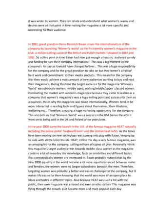 it was wrote by women. They can relate and understand what women’s wants and
desires were at that point in time making the magazine a lot more specific and
interesting for their audience.
In 1981, great grandson Heinz Heinrich Bauer drives the internationalism of the
company by launching ‘Women’s world’ as the first weekly women’s magazine in the
USA- a million-selling success! The British and Polish markets followed in 1987 and
1991. So at this point in time Bauer had now got enough attention, audience variety
and funding to turn their company international! This was a big moment in the
company’s history as it would have changed forever… This was a huge responsibility
for the company and for the great grandson to take on but they weren’t afraid of
hard work and commitment to their media products. This meant for the company
that they would achieve a mass amount of new audiences wanting to buy and read
their magazine’s. During this time the target audience for the magazine ‘Women’s
World’ was obviously women, middle aged, working/middle/upper classed women.
Dominating the market with women’s magazines because they came to realise as a
company that women’s magazine’s was a huge selling point and success for them as
a business, this is why this magazine was taken internationally. Women tend to be
more interested in reading facts and figures about themselves, their lifestyles,
wellbeing etc… Therefore, creating a huge marketing opportunity for the company.
This also tells us that ‘Womens World’ was a success in the USA hence the why it
went on to being sold in the UK and Poland a few years later.
In the year 2000 came the launch in the U.K. of the famous magazine HEAT naturally
including the online portal ‘heatworld.com’ and the station heat radio. As the times
have been moving on new technology was coming into play with Bauer, keeping up
to date with all the latest trands. HEAT, still to this day a very famous magazine, was
an amazing hit for the company, selling millions of copies all over. Personally I think
this magazine’s target audience was towards middle class women as the magazine
contains a lot of everyday life knowledge, facts on celebrities and different topics
that stereotypically women are interested in. Bauer probably noticed that by the
year 2000 equality in the world became a lot more equally balanced between males
and females, the women were no longer subordinate beneath the men. Therefore,
targeting women was probably a better and easier challenge for the company, but it
makes life easier for them knowing that the world was more of an open place to
ideas and tastes in different topics. Also because HEAT was such a hit with the
public, their own magazine was created and even a radio station! This magazine was
flying through the crowds as it became more and more popular each day.
 