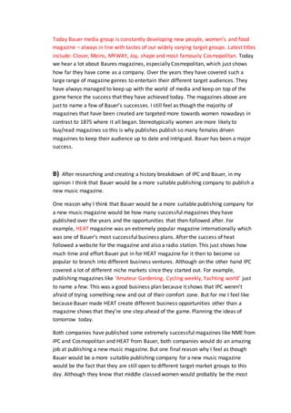 Today Bauer media group is constantly developing new people, women’s and food
magazine – always in line with tastes of our widely varying target groups. Latest titles
include: Closer, Meins, MYWAY, Joy, shape and most famously Cosmopolitan. Today
we hear a lot about Baures magazines, especially Cosmopolitan, which just shows
how far they have come as a company. Over the years they have covered such a
large range of magazine genres to entertain their different target audiences. They
have always managed to keep up with the world of media and keep on top of the
game hence the success that they have achieved today. The magazines above are
just to name a few of Bauer’s successes. I still feel as though the majority of
magazines that have been created are targeted more towards women nowadays in
contrast to 1875 where it all began. Stereotypically women are more likely to
buy/read magazines so this is why publishes publish so many females driven
magazines to keep their audience up to date and intrigued. Bauer has been a major
success.
B) After researching and creating a history breakdown of IPC and Bauer, in my
opinion I think that Bauer would be a more suitable publishing company to publish a
new music magazine.
One reason why I think that Bauer would be a more suitable publishing company for
a new music magazine would be how many successful magazines they have
published over the years and the opportunities that then followed after. For
example, HEAT magazine was an extremely popular magazine internationally which
was one of Bauer’s most successful business plans. After the success of heat
followed a website for the magazine and also a radio station. This just shows how
much time and effort Bauer put in for HEAT magazine for it then to become so
popular to branch into different business ventures. Although on the other hand IPC
covered a lot of different niche markets since they started out. For example,
publishing magazines like ‘Amateur Gardening, Cycling weekly, Yachting world’ just
to name a few. This was a good business plan because it shows that IPC weren’t
afraid of trying something new and out of their comfort zone. But for me I feel like
because Bauer made HEAT create different business opportunities other than a
magazine shows that they’re one step ahead of the game. Planning the ideas of
tomorrow today.
Both companies have published some extremely successful magazines like NME from
IPC and Cosmopolitan and HEAT from Bauer, both companies would do an amazing
job at publishing a new music magazine. But one final reason why I feel as though
Bauer would be a more suitable publishing company for a new music magazine
would be the fact that they are still open to different target market groups to this
day. Although they know that middle classed women would probably be the most
 